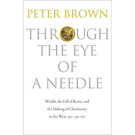Through the Eye of a Needle : Wealth, the Fall of Rome, and the Making of Christianity in the West, 350-550