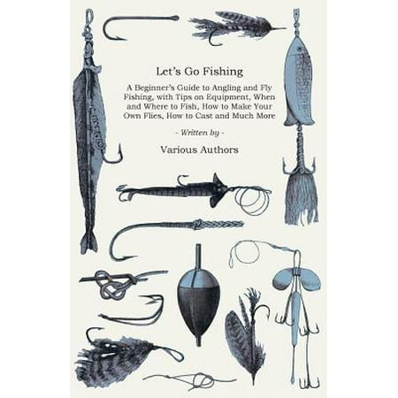 Let's Go Fishing - A Beginner's Guide to Angling and Fly Fishing, with Tips on Equipment, When and Where to Fish, How to Make Your Own Flies, How to Cast and Much