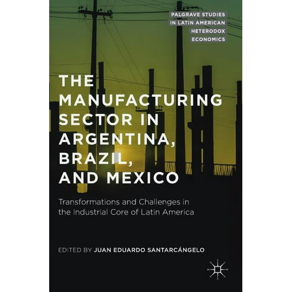 Palgrave Studies in Latin American Heter The Manufacturing Sector in Argentina, Brazil, and Mexico: Transformations and Challenges in the Industrial Core of Lati, (Hardcover)