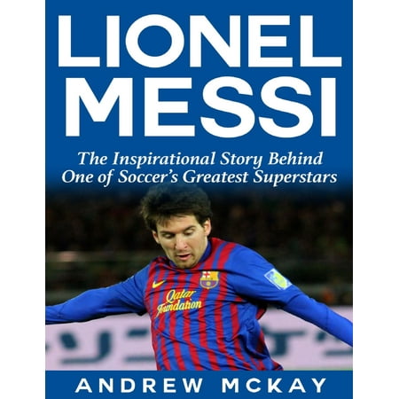 Lionel Messi: The Inspirational Story Behind One of Soccer's Greatest Superstars -