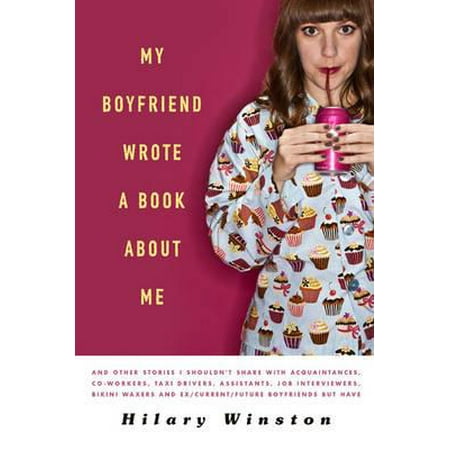 My Boyfriend Wrote a Book about Me : And Other Stories I Shouldn't Share with Acquaintances, Co-Workers, Taxi Drivers, Assistants, Job Interviewers, Bikini Waxers and