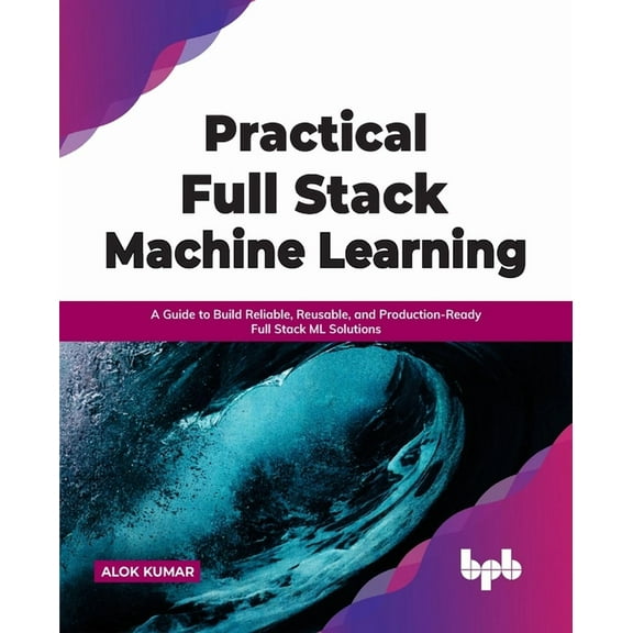 Practical Full Stack Machine Learning: A Guide to Build Reliable, Reusable, and Production-Ready Full Stack ML Solutions (Paperback)