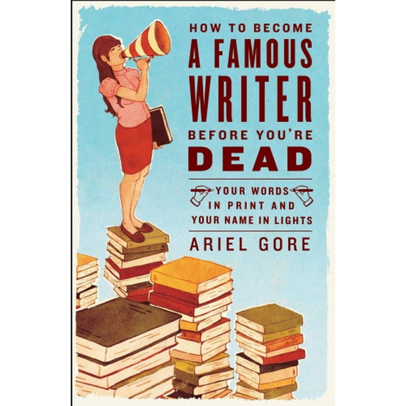 How to Become a Famous Writer Before You're Dead: Your Words in Print and Your Name in Lights