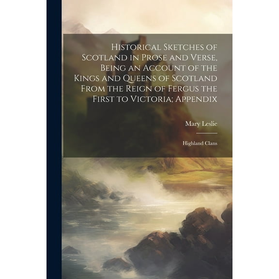 Historical Sketches of Scotland in Prose and Verse, Being an Account of the Kings and Queens of Scotland From the Reign of Fergus the First to Victoria; Appendix: Highland Clans (Paperback)