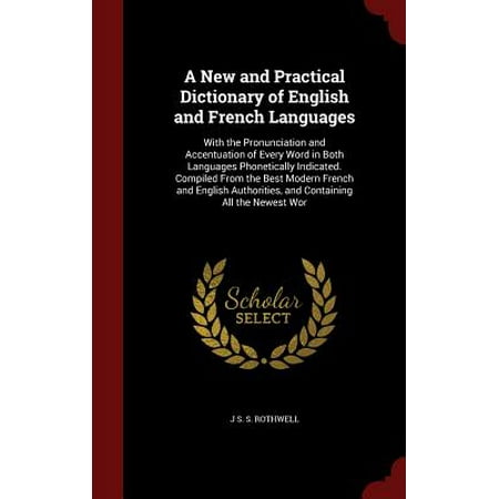 A New and Practical Dictionary of English and French Languages : With the Pronunciation and Accentuation of Every Word in Both Languages Phonetically Indicated. Compiled from the Best Modern French and English Authorities, and Containing All the Newest (The Best French Dictionary)
