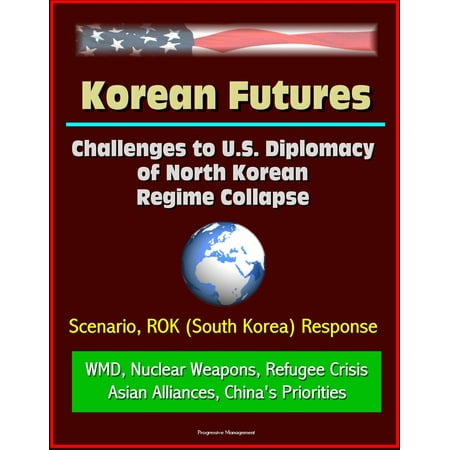 Korean Futures: Challenges to U.S. Diplomacy of North Korean Regime Collapse - Scenario, ROK (South Korea) Response, WMD, Nuclear Weapons, Refugee Crisis, Asian Alliances, China's Priorities - (North Korea Best Weapons)