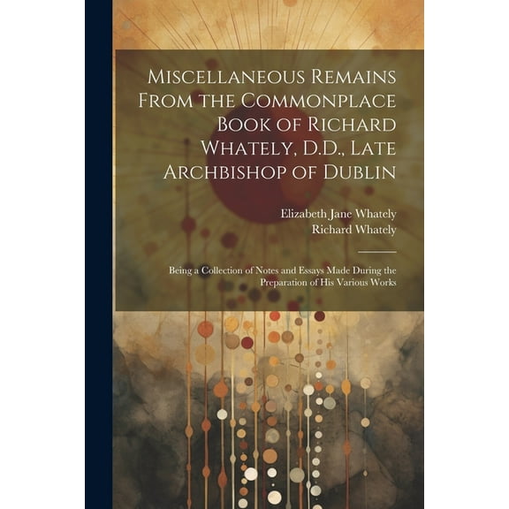 Miscellaneous Remains From the Commonplace Book of Richard Whately, D.D., Late Archbishop of Dublin: Being a Collection of Notes and Essays Made During the Preparation of His Various Works (Paperback)