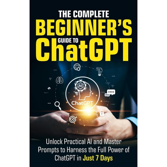 The Complete Beginner's Guide To ChatGPT: Unlock Practical AI and Master Prompts to Harness the Full Power of ChatG, (Paperback)