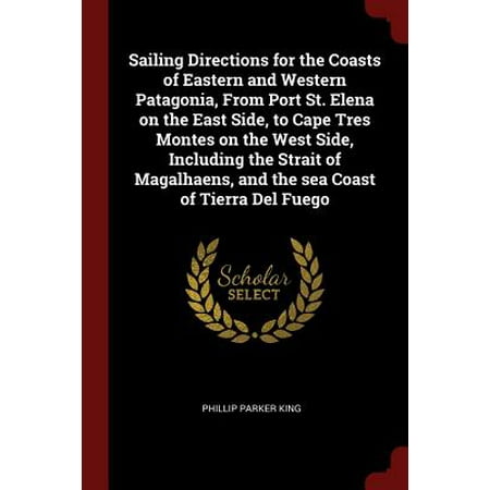 Sailing Directions for the Coasts of Eastern and Western Patagonia, from Port St. Elena on the East Side, to Cape Tres Montes on the West Side, Including the Strait of Magalhaens, and the Sea Coast of Tierra del