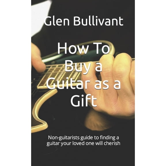 How To Buy a Guitar as a Gift: Non-guitarists guide to finding a guitar your loved one will cherish (Paperback)