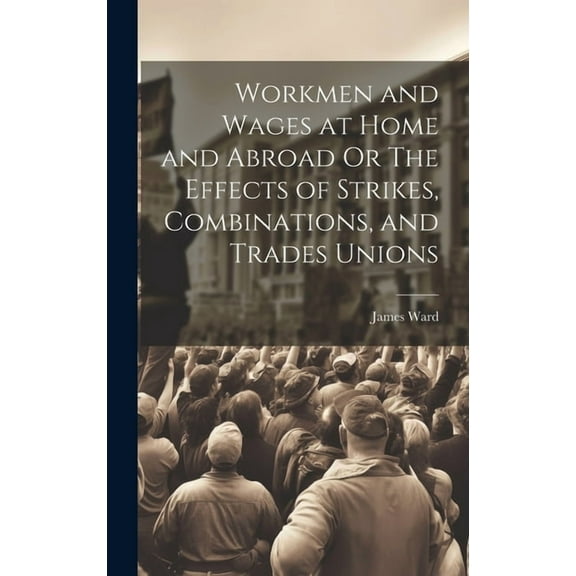 Workmen and Wages at Home and Abroad Or The Effects of Strikes, Combinations, and Trades Unions (Hardcover)