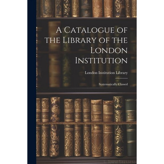 A Catalogue of the Library of the London Institution : Systematically Classed (Paperback)