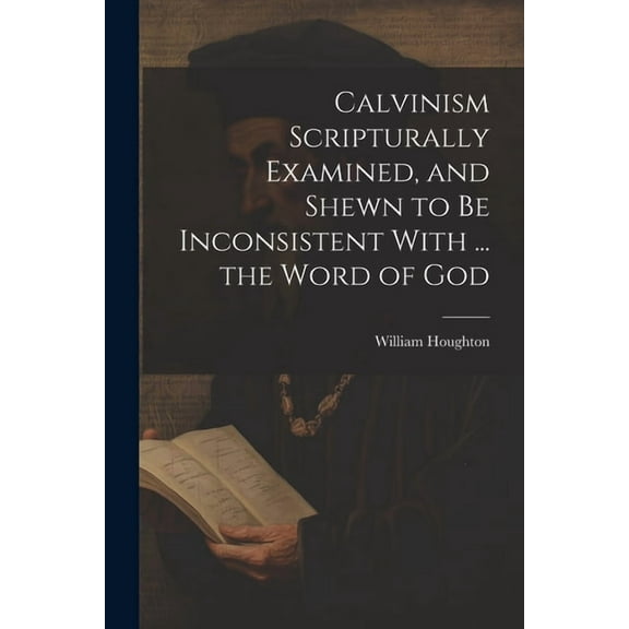 Calvinism Scripturally Examined, and Shewn to Be Inconsistent With ... the Word of God, (Paperback)