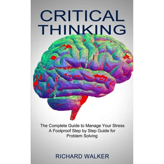 Critical Thinking: The Complete Guide to Manage Your Stress (A Foolproof Step by Step Guide for Problem Solving), (Paperback)