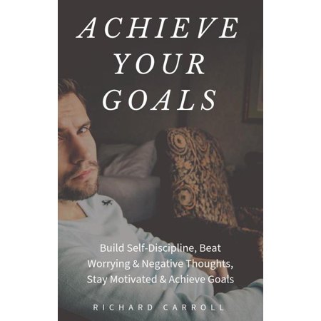 Achieve Your Goals: Build Self-Discipline, Beat Worrying & Negative Thoughts, Stay Motivated & Achieve Goals -