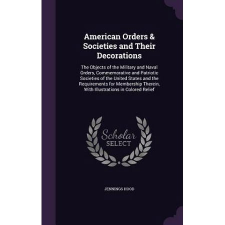 American Orders & Societies and Their Decorations : The Objects of the Military and Naval Orders, Commemorative and Patriotic Societies of the United States and the Requirements for Membership Therein, with Illustrations in Colored Relief