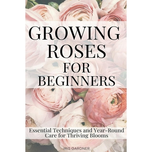 Growing Roses For Beginners: Essential Techniques and Year-Round Care for Thriving Blooms, (Paperback)