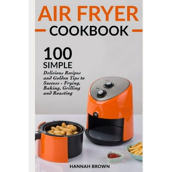 Air Fryer Cookbook: 100 Simple Delicious Recipes and Golden Tips to Success - Frying, Baking, Grilling and Roasting