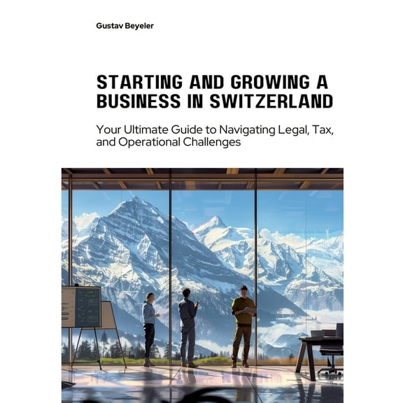Starting and Growing a Business in Switzerland: Your Ultimate Guide to Navigating Legal, Tax, and Operational Challenges, (Paperback)