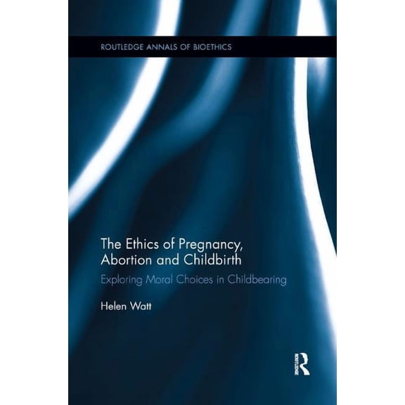 Routledge Annals of Bioethics The Ethics of Pregnancy, Abortion and Childbirth: Exploring Moral Choices in Childbearing, (Paperback)