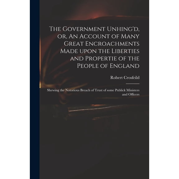 The Government Unhing'd, or, An Account of Many Great Encroachments Made Upon the Liberties and Propertie of the People of England (Paperback)