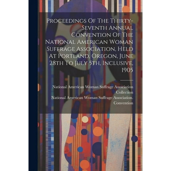 Proceedings Of The Thirty-seventh Annual Convention Of The National American Woman Suffrage Association, Held At Portland, Oregon, June 28th To July 5th, Inclusive, 1905 (Paperback)