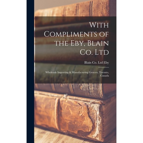 With Compliments of the Eby, Blain Co. Ltd: Wholesale Importing & Manufacturing Grocers, Toronto, Canada (Hardcover)