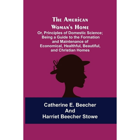 The American Woman's Home: Or, Principles of Domestic Science; Being a Guide to the Formation and Maintenance of Economi, (Paperback)
