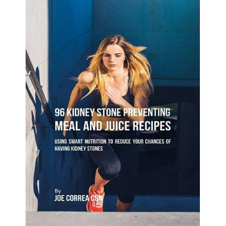 96 Kidney Stone Preventing Meal and Juice Recipes: Using Smart Nutrition to Reduce Your Chances to Having Kidney Stones -