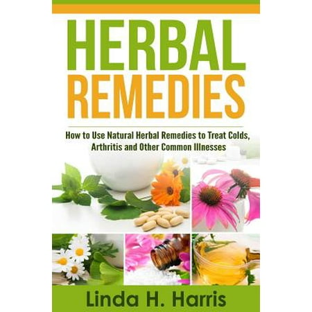 Herbal Remedies : How to Use Natural Herbal Remedies to Treat Colds, Arthritis and Other Common