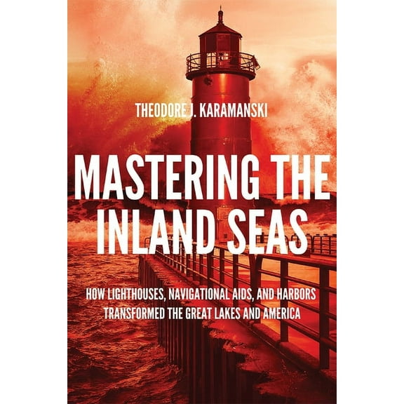 Mastering the Inland Seas: How Lighthouses, Navigational Aids, and Harbors Transformed the Great Lakes and America, (Hardcover)