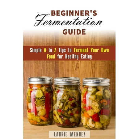 Beginner's Fermentation Guide: Simple A to Z Tips to Ferment Your Own Food for Healthy Eating -