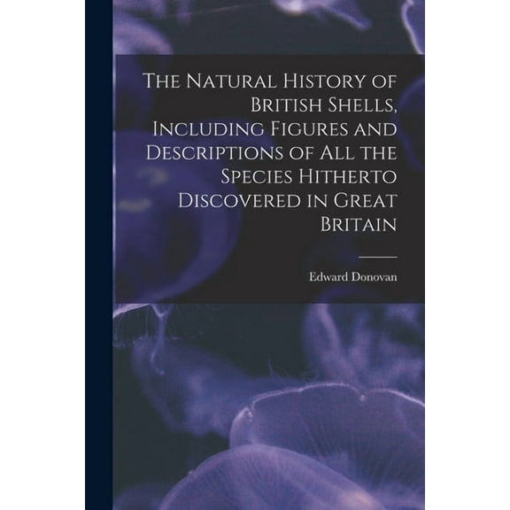 The Natural History of British Shells, Including Figures and Descriptions of All the Species Hitherto Discovered in Great Britain (Paperback)