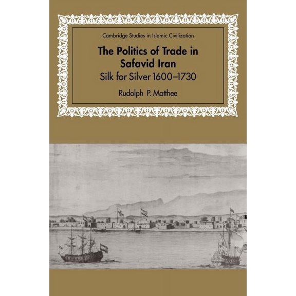 Cambridge Studies in Islamic Civilizatio The Politics of Trade in Safavid Iran: Silk for Silver, 1600 1730, (Paperback)