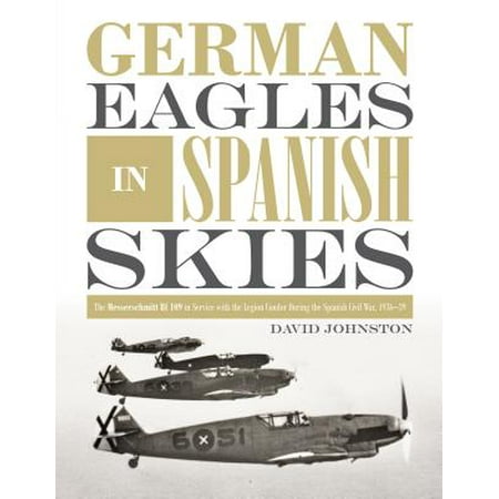 German Eagles in Spanish Skies : The Messerschmitt Bf 109 in Service with the Legion Condor During the Spanish Civil War,