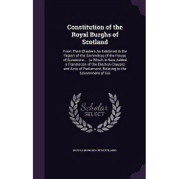 Constitution of the Royal Burghs of Scotland: From Their Charters As Exhibited in the Report of the Committee of the House of Commons ... to Which Is Now Added a Translation of the Election Clauses an