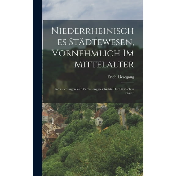 Niederrheinisches Städtewesen, Vornehmlich Im Mittelalter: Untersuchungen Zur Verfassungsgeschichte Der Clevischen Städte (Hardcover)
