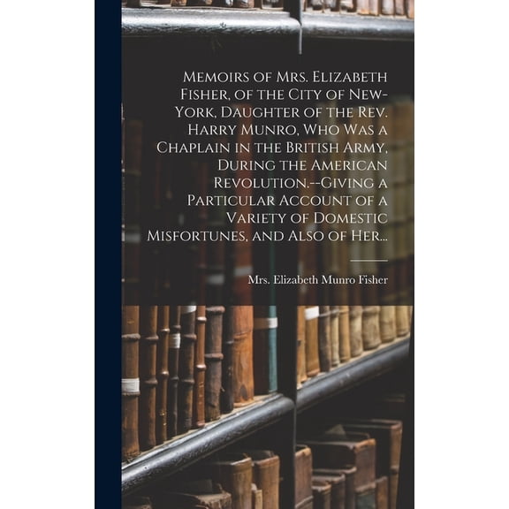 Memoirs of Mrs. Elizabeth Fisher, of the City of New-York, Daughter of the Rev. Harry Munro, Who Was a Chaplain in the British Army, During the American Revolution.--Giving a Particular Account of a V