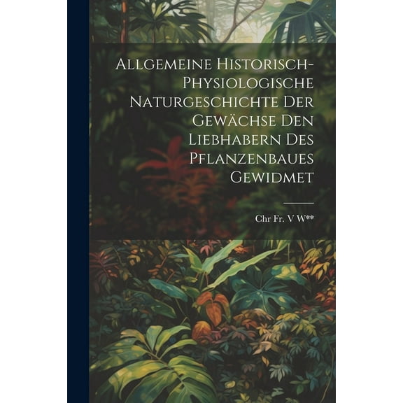 Allgemeine Historisch-Physiologische Naturgeschichte Der Gewächse Den Liebhabern Des Pflanzenbaues Gewidmet (Paperback)