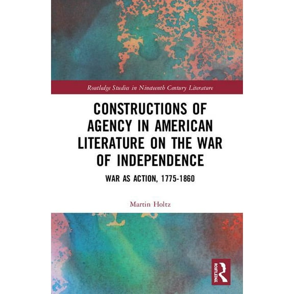 Routledge Studies in Nineteenth Century  Constructions of Agency in American Literature on the War of Independence: War as Action, 1775-1860, (Hardcover)