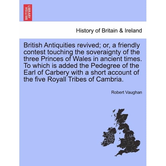 British Antiquities Revived; or, a Friendly Contest Touching the Soveraignty of the Three Princes of Wales in Ancient Times. to Which Is Added the Pedegree of the Earl of Carbery with a Short Account of the Five Royall Tribes of Cambria. (Paperback)