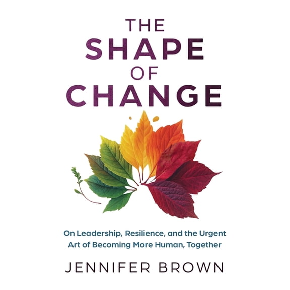 The Shape of Change: On Leadership, Resilience, and the Urgent Art of Becoming More Human, Together, (Paperback)