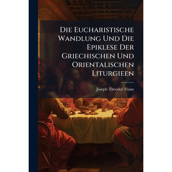 Die Eucharistische Wandlung Und Die Epiklese Der Griechischen Und Orientalischen Liturgieen, (Paperback)
