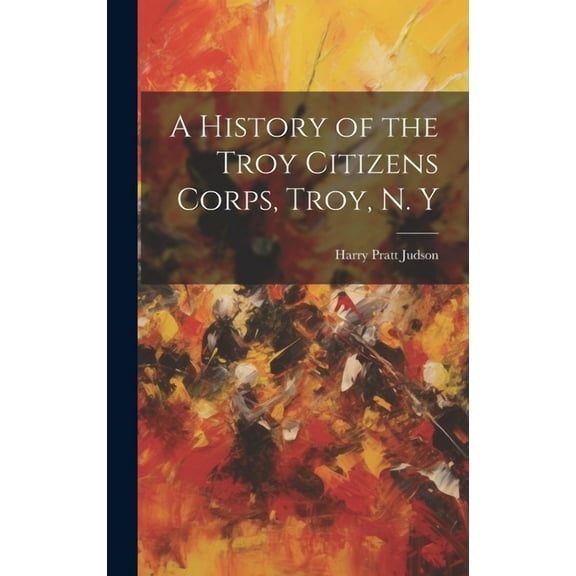 A History of the Troy Citizens Corps, Troy, N. Y (Hardcover)