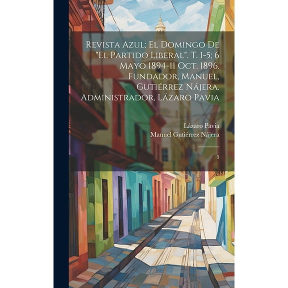 Revista azul; el domingo de "El Partido Liberal". t. 1-5; 6 mayo 1894-11 oct. 1896. Fundador, Manuel, Gutiérrez Nájera. Administrador, Lázaro Pavia: 5 (Hardcover)