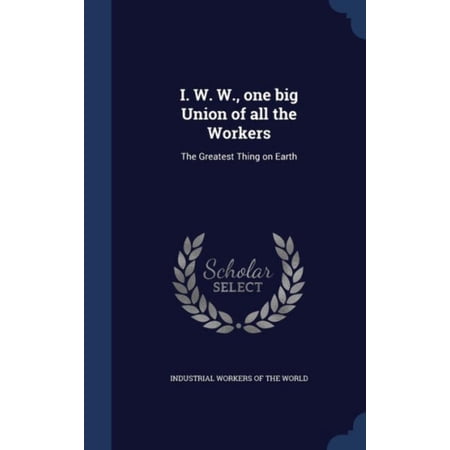 I. W. W. One Big Union Of All The Workers: The Greatest Thing On Earth