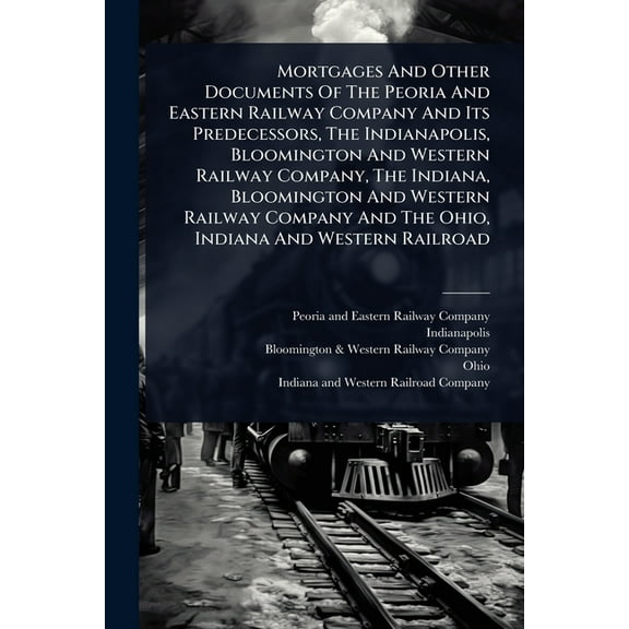 Mortgages And Other Documents Of The Peoria And Eastern Railway Company And Its Predecessors, The Indianapolis, Blooming, (Paperback)