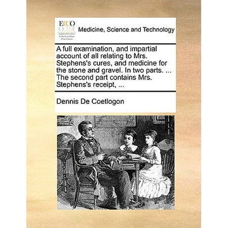 A Full Examination, and Impartial Account of All Relating to Mrs. Stephens's Cures, and Medicine for the Stone and Gravel. in Two Parts. ... the Second Part Contains Mrs. Stephens's Receipt,