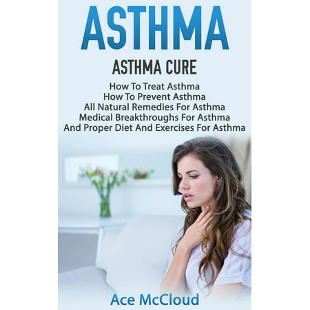 Asthma: Asthma Cure: How To Treat Asthma: How To Prevent Asthma, All Natural Remedies For Asthma, Medical Breakthroughs For Asthma, And Proper Diet And Exercises For Asthma -
