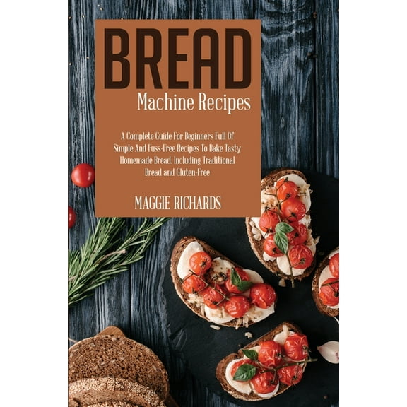 Bread Machine Recipes : A Complete Guide For Beginners Full Of Simple And Fuss-Free Recipes To Bake Tasty Homemade Bread. Including Traditional Bread And Gluten-Free (Paperback)